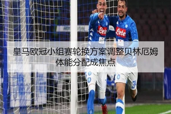 皇马欧冠小组赛轮换方案调整贝林厄姆体能分配成焦点