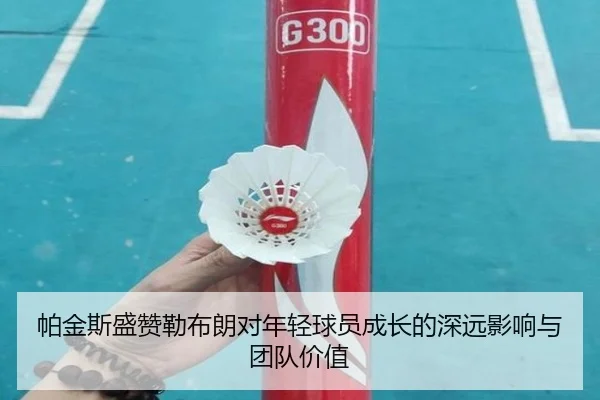帕金斯盛赞勒布朗对年轻球员成长的深远影响与团队价值