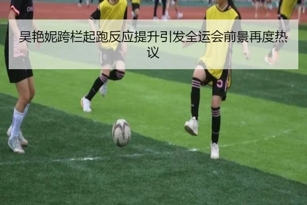 吴艳妮跨栏起跑反应提升引发全运会前景再度热议